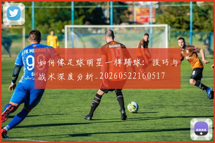 如何像足球明星一样踢球:技巧与战术深度分析_20260522160517