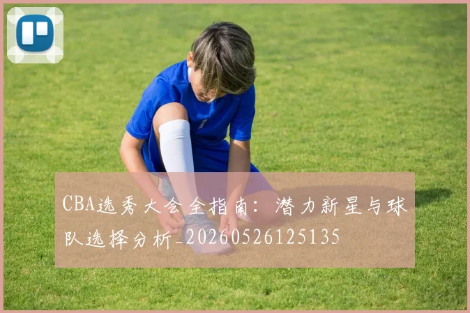 CBA选秀大会全指南:潜力新星与球队选择分析_20260526125135