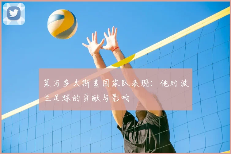 莱万多夫斯基国家队表现:他对波兰足球的贡献与影响