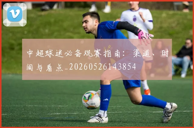 中超球迷必备观赛指南:渠道、时间与看点_20260526143854