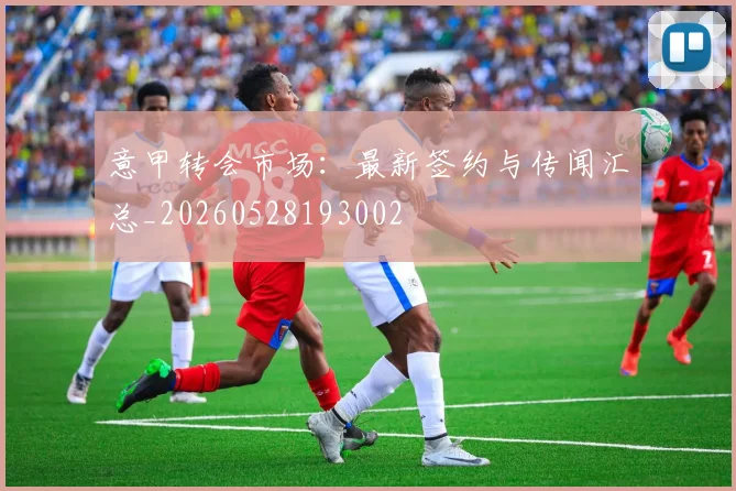 意甲转会市场:最新签约与传闻汇总_20260528193002