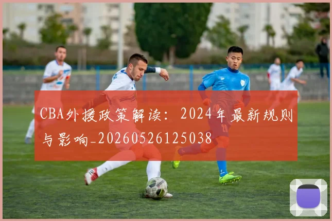 CBA外援政策解读:2024年最新规则与影响_20260526125038