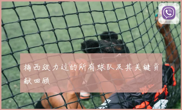 梅西效力过的所有球队及其关键贡献回顾
