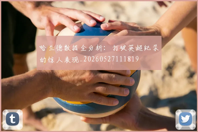 哈兰德数据全分析:打破英超纪录的惊人表现_20260527111819