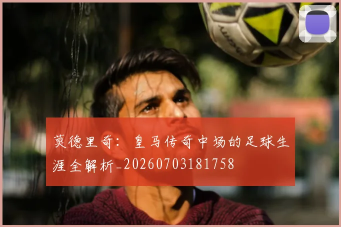莫德里奇：皇马传奇中场的足球生涯全解析_20260703181758