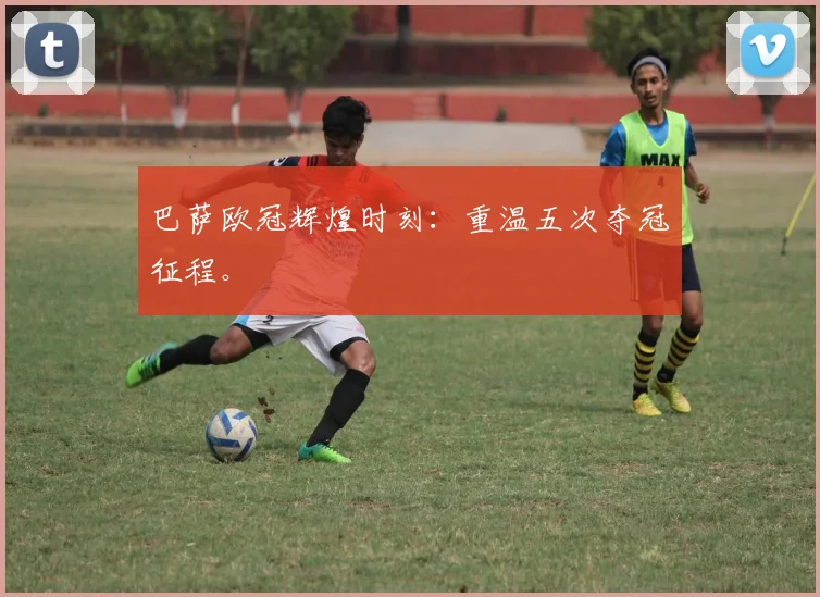 巴萨欧冠辉煌时刻：重温五次夺冠征程。
