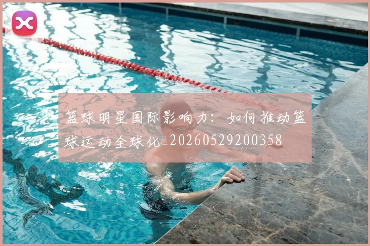 篮球明星国际影响力:如何推动篮球运动全球化_20260529200358